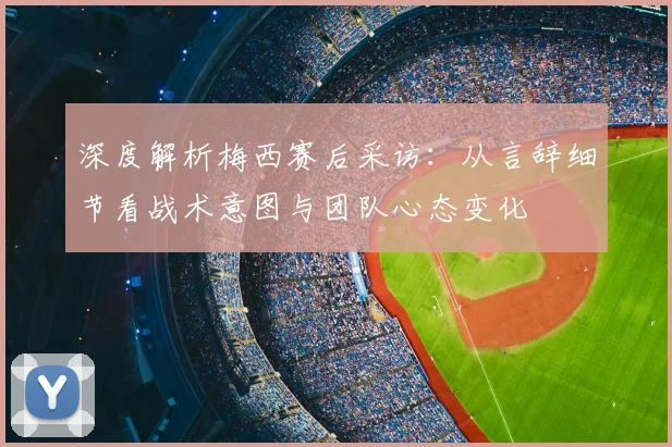 深度解析梅西赛后采访：从言辞细节看战术意图与团队心态变化