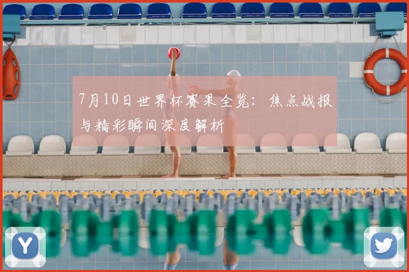 7月10日世界杯赛果全览：焦点战报与精彩瞬间深度解析