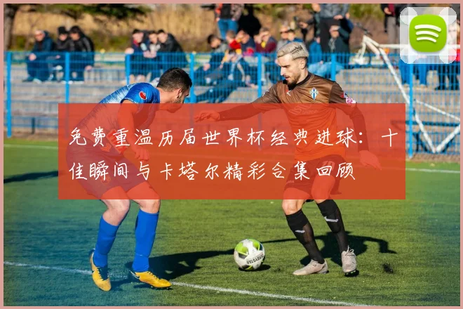 免费重温历届世界杯经典进球：十佳瞬间与卡塔尔精彩合集回顾