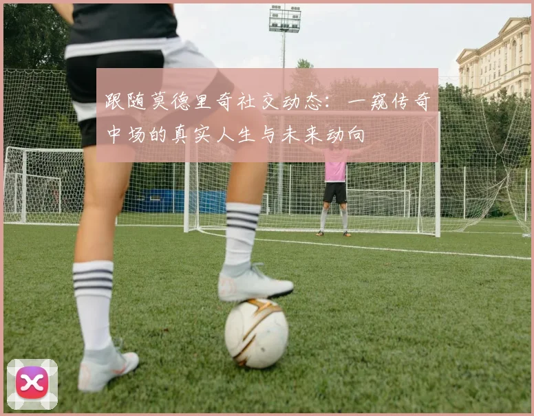 跟随莫德里奇社交动态：一窥传奇中场的真实人生与未来动向