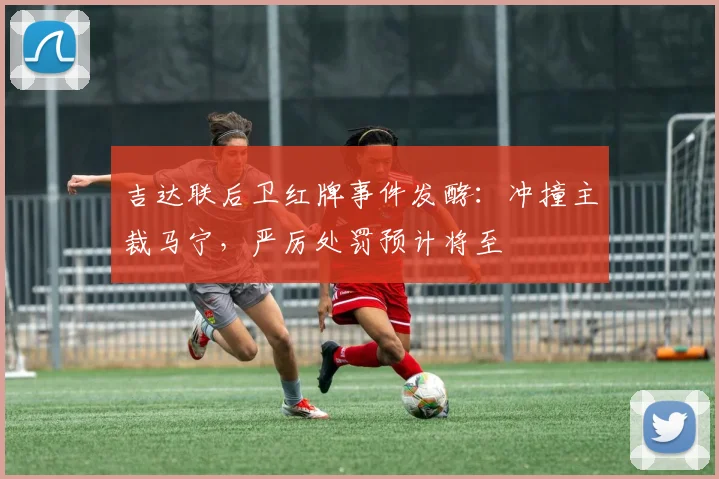 吉达联后卫红牌事件发酵:冲撞主裁马宁,严厉处罚预计将至
