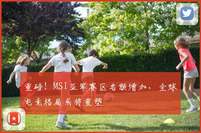 重磅！MSI亚军赛区名额增加，全球电竞格局或将重塑