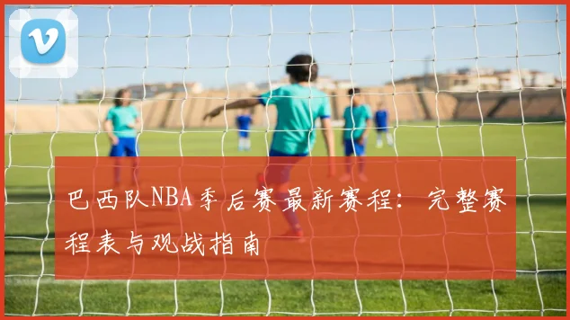 巴西队NBA季后赛最新赛程：完整赛程表与观战指南
