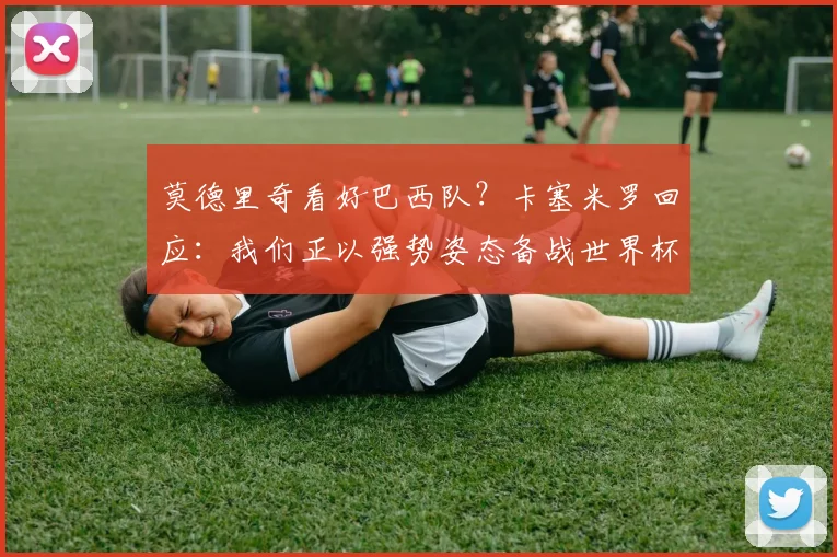莫德里奇看好巴西队?卡塞米罗回应:我们正以强势姿态备战世界杯