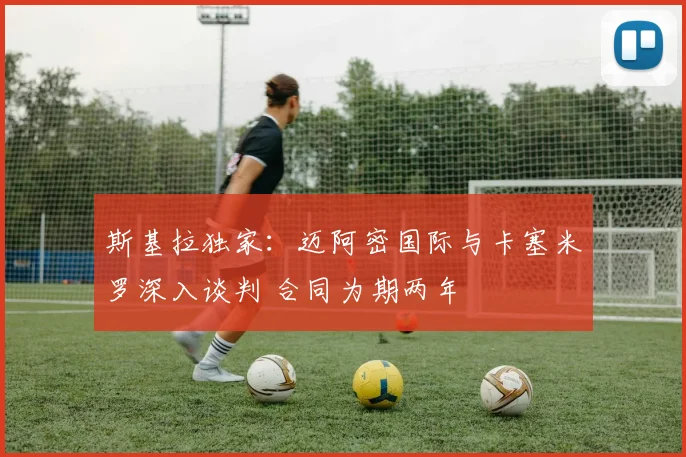 斯基拉独家:迈阿密国际与卡塞米罗深入谈判 合同为期两年