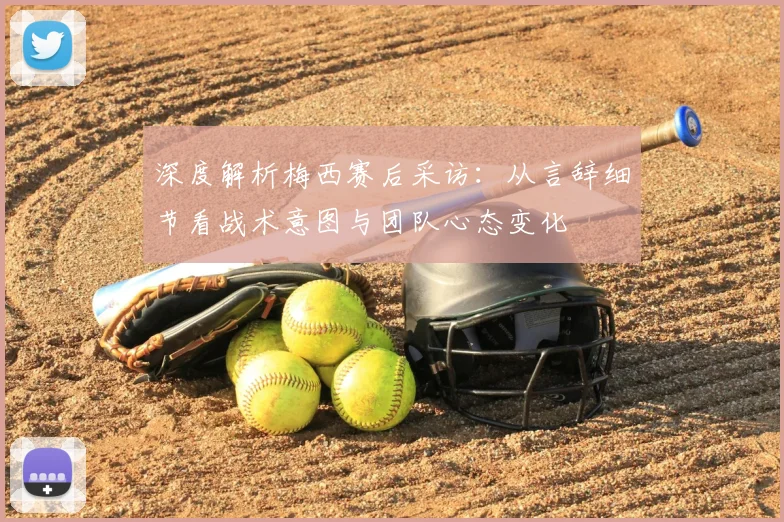 深度解析梅西赛后采访:从言辞细节看战术意图与团队心态变化