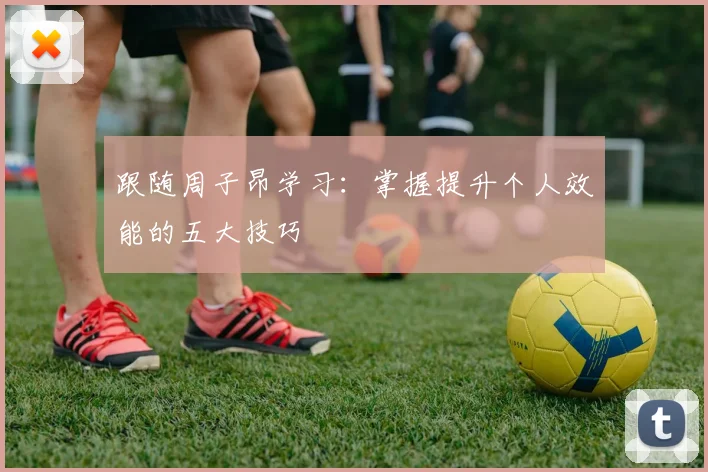 跟随周子昂学习:掌握提升个人效能的五大技巧