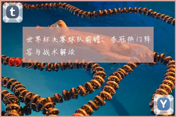 世界杯决赛球队前瞻:夺冠热门阵容与战术解读