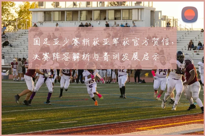 国足亚少赛斩获亚军获官方贺信,决赛阵容解析与青训发展启示