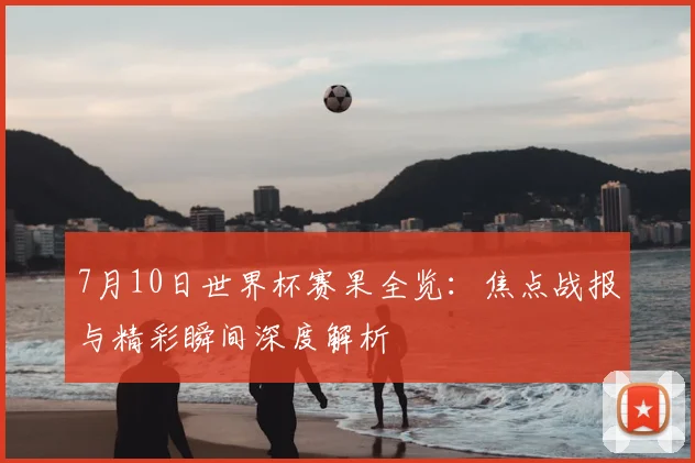 7月10日世界杯赛果全览:焦点战报与精彩瞬间深度解析