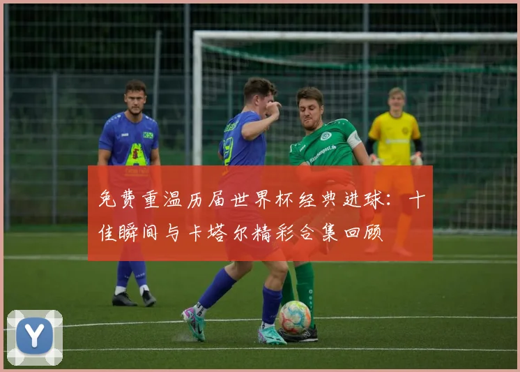 免费重温历届世界杯经典进球:十佳瞬间与卡塔尔精彩合集回顾