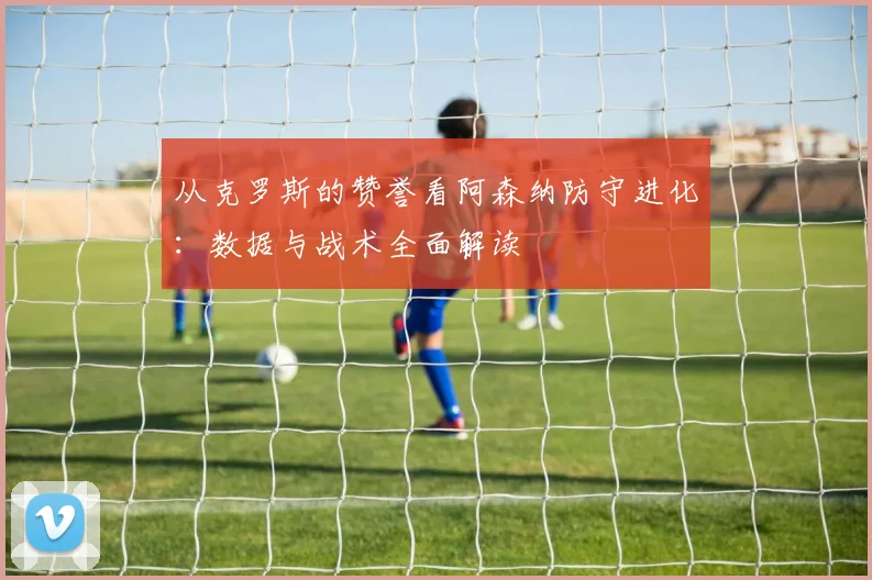 从克罗斯的赞誉看阿森纳防守进化：数据与战术全面解读
